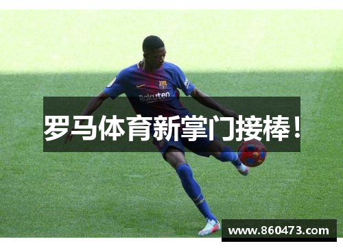 罗马体育新掌门接棒！