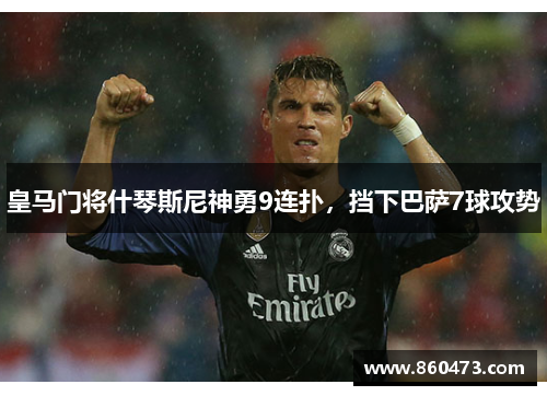 皇马门将什琴斯尼神勇9连扑，挡下巴萨7球攻势